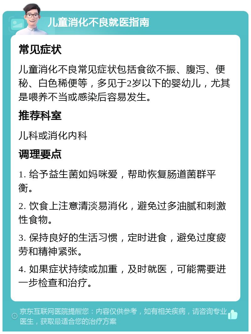 儿童消化不良就医指南 常见症状 儿童消化不良常见症状包括食欲不振、腹泻、便秘、白色稀便等，多见于2岁以下的婴幼儿，尤其是喂养不当或感染后容易发生。 推荐科室 儿科或消化内科 调理要点 1. 给予益生菌如妈咪爱，帮助恢复肠道菌群平衡。 2. 饮食上注意清淡易消化，避免过多油腻和刺激性食物。 3. 保持良好的生活习惯，定时进食，避免过度疲劳和精神紧张。 4. 如果症状持续或加重，及时就医，可能需要进一步检查和治疗。