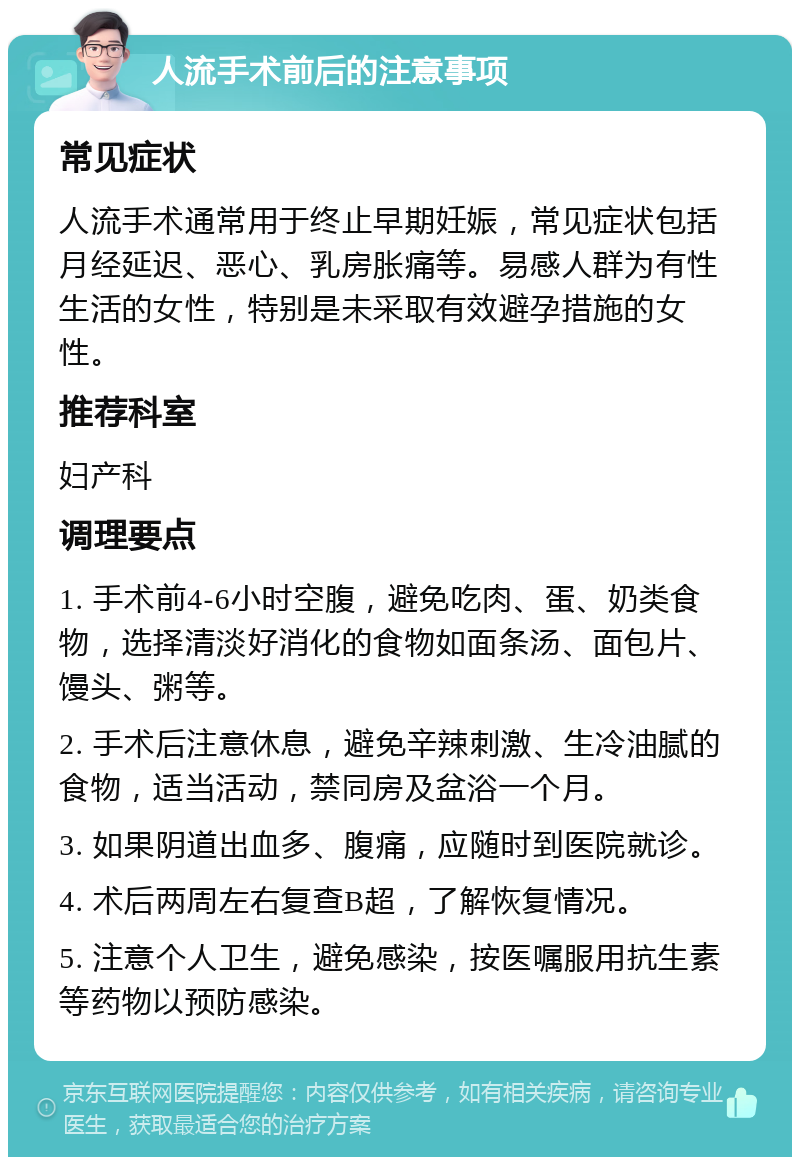 人流手术前后的注意事项 常见症状 人流手术通常用于终止早期妊娠，常见症状包括月经延迟、恶心、乳房胀痛等。易感人群为有性生活的女性，特别是未采取有效避孕措施的女性。 推荐科室 妇产科 调理要点 1. 手术前4-6小时空腹，避免吃肉、蛋、奶类食物，选择清淡好消化的食物如面条汤、面包片、馒头、粥等。 2. 手术后注意休息，避免辛辣刺激、生冷油腻的食物，适当活动，禁同房及盆浴一个月。 3. 如果阴道出血多、腹痛，应随时到医院就诊。 4. 术后两周左右复查B超，了解恢复情况。 5. 注意个人卫生，避免感染，按医嘱服用抗生素等药物以预防感染。