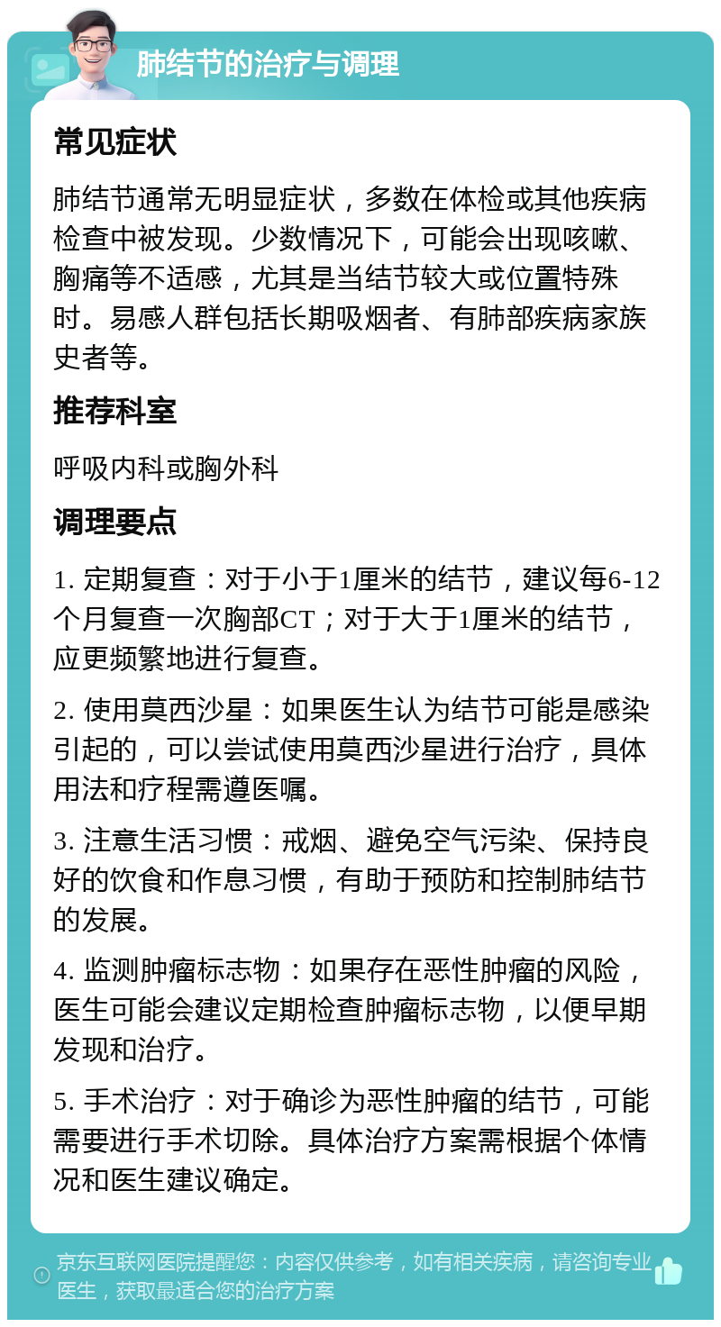 肺结节的治疗与调理 常见症状 肺结节通常无明显症状，多数在体检或其他疾病检查中被发现。少数情况下，可能会出现咳嗽、胸痛等不适感，尤其是当结节较大或位置特殊时。易感人群包括长期吸烟者、有肺部疾病家族史者等。 推荐科室 呼吸内科或胸外科 调理要点 1. 定期复查：对于小于1厘米的结节，建议每6-12个月复查一次胸部CT；对于大于1厘米的结节，应更频繁地进行复查。 2. 使用莫西沙星：如果医生认为结节可能是感染引起的，可以尝试使用莫西沙星进行治疗，具体用法和疗程需遵医嘱。 3. 注意生活习惯：戒烟、避免空气污染、保持良好的饮食和作息习惯，有助于预防和控制肺结节的发展。 4. 监测肿瘤标志物：如果存在恶性肿瘤的风险，医生可能会建议定期检查肿瘤标志物，以便早期发现和治疗。 5. 手术治疗：对于确诊为恶性肿瘤的结节，可能需要进行手术切除。具体治疗方案需根据个体情况和医生建议确定。