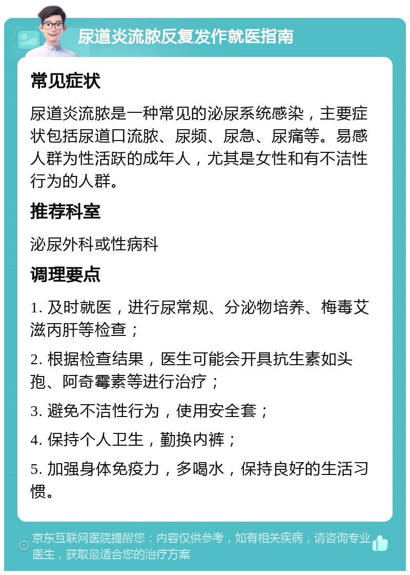 尿道炎流脓反复发作就医指南 常见症状 尿道炎流脓是一种常见的泌尿系统感染，主要症状包括尿道口流脓、尿频、尿急、尿痛等。易感人群为性活跃的成年人，尤其是女性和有不洁性行为的人群。 推荐科室 泌尿外科或性病科 调理要点 1. 及时就医，进行尿常规、分泌物培养、梅毒艾滋丙肝等检查； 2. 根据检查结果，医生可能会开具抗生素如头孢、阿奇霉素等进行治疗； 3. 避免不洁性行为，使用安全套； 4. 保持个人卫生，勤换内裤； 5. 加强身体免疫力，多喝水，保持良好的生活习惯。