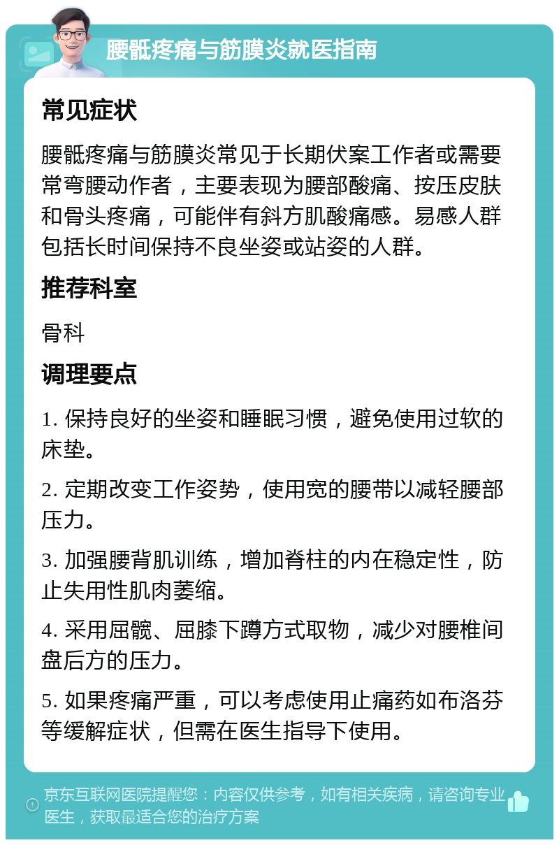 腰骶疼痛与筋膜炎就医指南 常见症状 腰骶疼痛与筋膜炎常见于长期伏案工作者或需要常弯腰动作者，主要表现为腰部酸痛、按压皮肤和骨头疼痛，可能伴有斜方肌酸痛感。易感人群包括长时间保持不良坐姿或站姿的人群。 推荐科室 骨科 调理要点 1. 保持良好的坐姿和睡眠习惯，避免使用过软的床垫。 2. 定期改变工作姿势，使用宽的腰带以减轻腰部压力。 3. 加强腰背肌训练，增加脊柱的内在稳定性，防止失用性肌肉萎缩。 4. 采用屈髋、屈膝下蹲方式取物，减少对腰椎间盘后方的压力。 5. 如果疼痛严重，可以考虑使用止痛药如布洛芬等缓解症状，但需在医生指导下使用。