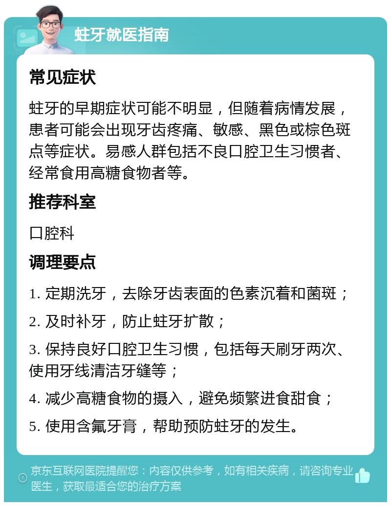 蛀牙就医指南 常见症状 蛀牙的早期症状可能不明显，但随着病情发展，患者可能会出现牙齿疼痛、敏感、黑色或棕色斑点等症状。易感人群包括不良口腔卫生习惯者、经常食用高糖食物者等。 推荐科室 口腔科 调理要点 1. 定期洗牙，去除牙齿表面的色素沉着和菌斑； 2. 及时补牙，防止蛀牙扩散； 3. 保持良好口腔卫生习惯，包括每天刷牙两次、使用牙线清洁牙缝等； 4. 减少高糖食物的摄入，避免频繁进食甜食； 5. 使用含氟牙膏，帮助预防蛀牙的发生。