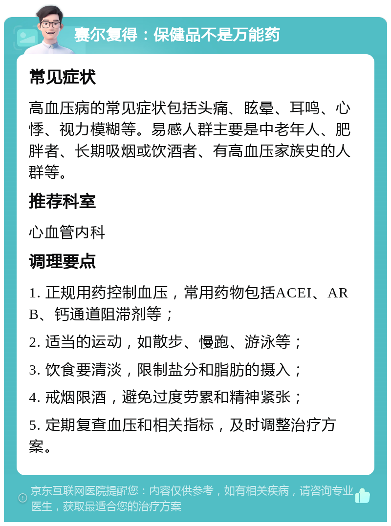 赛尔复得：保健品不是万能药 常见症状 高血压病的常见症状包括头痛、眩晕、耳鸣、心悸、视力模糊等。易感人群主要是中老年人、肥胖者、长期吸烟或饮酒者、有高血压家族史的人群等。 推荐科室 心血管内科 调理要点 1. 正规用药控制血压，常用药物包括ACEI、ARB、钙通道阻滞剂等； 2. 适当的运动，如散步、慢跑、游泳等； 3. 饮食要清淡，限制盐分和脂肪的摄入； 4. 戒烟限酒，避免过度劳累和精神紧张； 5. 定期复查血压和相关指标，及时调整治疗方案。