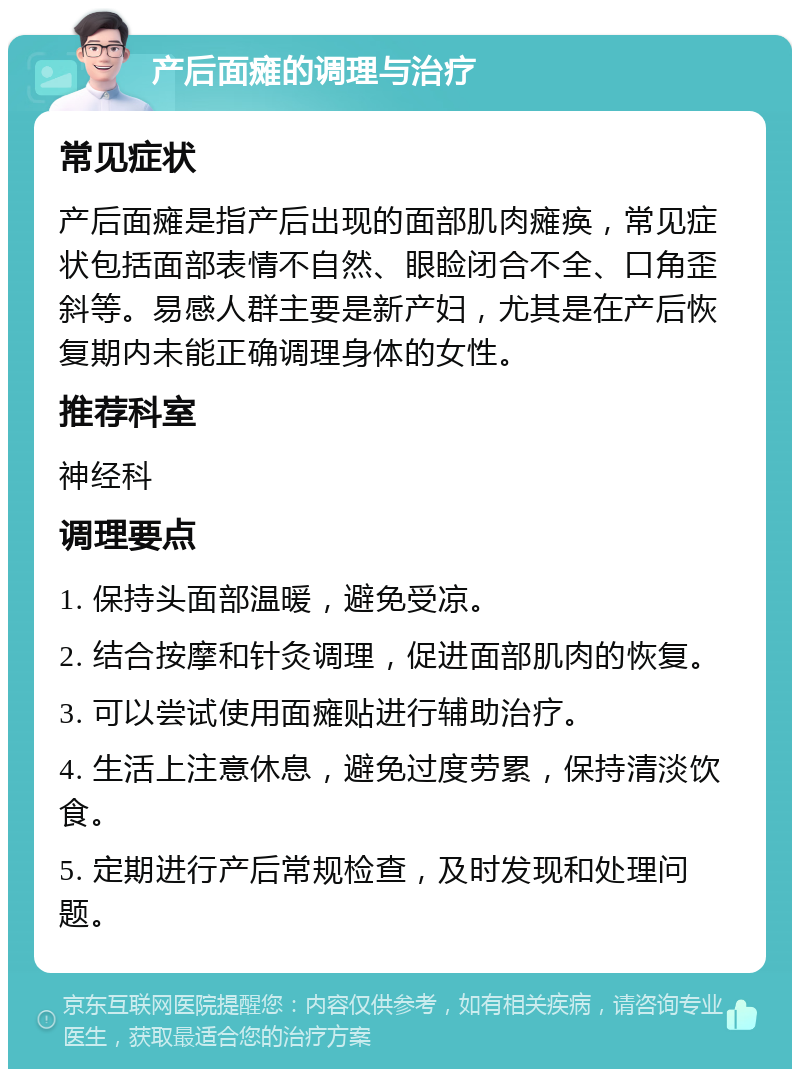 产后面瘫的调理与治疗 常见症状 产后面瘫是指产后出现的面部肌肉瘫痪，常见症状包括面部表情不自然、眼睑闭合不全、口角歪斜等。易感人群主要是新产妇，尤其是在产后恢复期内未能正确调理身体的女性。 推荐科室 神经科 调理要点 1. 保持头面部温暖，避免受凉。 2. 结合按摩和针灸调理，促进面部肌肉的恢复。 3. 可以尝试使用面瘫贴进行辅助治疗。 4. 生活上注意休息，避免过度劳累，保持清淡饮食。 5. 定期进行产后常规检查，及时发现和处理问题。