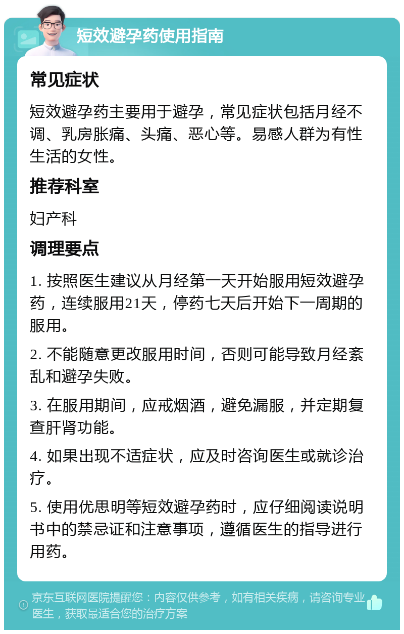 短效避孕药使用指南 常见症状 短效避孕药主要用于避孕，常见症状包括月经不调、乳房胀痛、头痛、恶心等。易感人群为有性生活的女性。 推荐科室 妇产科 调理要点 1. 按照医生建议从月经第一天开始服用短效避孕药，连续服用21天，停药七天后开始下一周期的服用。 2. 不能随意更改服用时间，否则可能导致月经紊乱和避孕失败。 3. 在服用期间，应戒烟酒，避免漏服，并定期复查肝肾功能。 4. 如果出现不适症状，应及时咨询医生或就诊治疗。 5. 使用优思明等短效避孕药时，应仔细阅读说明书中的禁忌证和注意事项，遵循医生的指导进行用药。