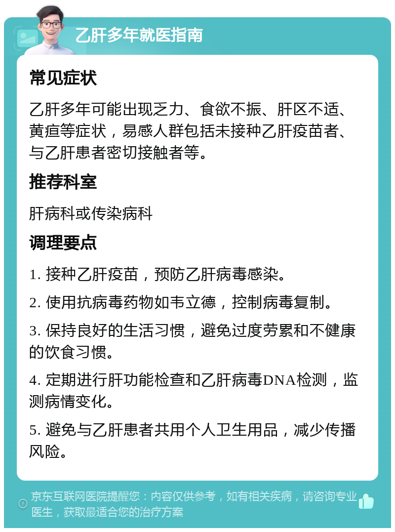 乙肝多年就医指南 常见症状 乙肝多年可能出现乏力、食欲不振、肝区不适、黄疸等症状，易感人群包括未接种乙肝疫苗者、与乙肝患者密切接触者等。 推荐科室 肝病科或传染病科 调理要点 1. 接种乙肝疫苗，预防乙肝病毒感染。 2. 使用抗病毒药物如韦立德，控制病毒复制。 3. 保持良好的生活习惯，避免过度劳累和不健康的饮食习惯。 4. 定期进行肝功能检查和乙肝病毒DNA检测，监测病情变化。 5. 避免与乙肝患者共用个人卫生用品，减少传播风险。