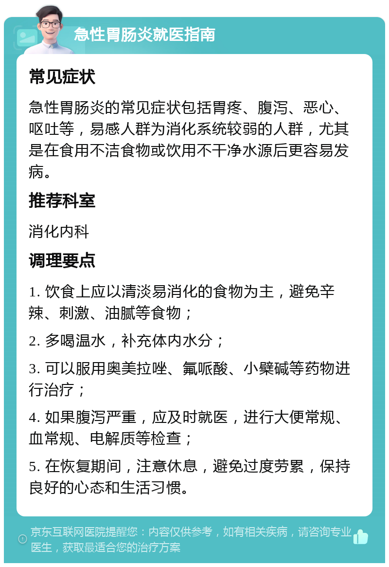 急性胃肠炎就医指南 常见症状 急性胃肠炎的常见症状包括胃疼、腹泻、恶心、呕吐等，易感人群为消化系统较弱的人群，尤其是在食用不洁食物或饮用不干净水源后更容易发病。 推荐科室 消化内科 调理要点 1. 饮食上应以清淡易消化的食物为主，避免辛辣、刺激、油腻等食物； 2. 多喝温水，补充体内水分； 3. 可以服用奥美拉唑、氟哌酸、小檗碱等药物进行治疗； 4. 如果腹泻严重，应及时就医，进行大便常规、血常规、电解质等检查； 5. 在恢复期间，注意休息，避免过度劳累，保持良好的心态和生活习惯。