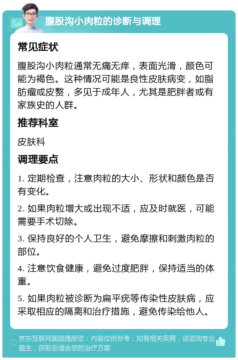 腹股沟小肉粒的诊断与调理 常见症状 腹股沟小肉粒通常无痛无痒，表面光滑，颜色可能为褐色。这种情况可能是良性皮肤病变，如脂肪瘤或皮赘，多见于成年人，尤其是肥胖者或有家族史的人群。 推荐科室 皮肤科 调理要点 1. 定期检查，注意肉粒的大小、形状和颜色是否有变化。 2. 如果肉粒增大或出现不适，应及时就医，可能需要手术切除。 3. 保持良好的个人卫生，避免摩擦和刺激肉粒的部位。 4. 注意饮食健康，避免过度肥胖，保持适当的体重。 5. 如果肉粒被诊断为扁平疣等传染性皮肤病，应采取相应的隔离和治疗措施，避免传染给他人。