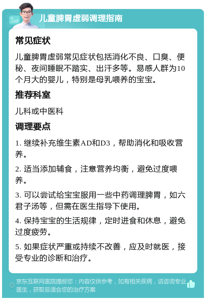 儿童脾胃虚弱调理指南 常见症状 儿童脾胃虚弱常见症状包括消化不良、口臭、便秘、夜间睡眠不踏实、出汗多等。易感人群为10个月大的婴儿，特别是母乳喂养的宝宝。 推荐科室 儿科或中医科 调理要点 1. 继续补充维生素AD和D3，帮助消化和吸收营养。 2. 适当添加辅食，注意营养均衡，避免过度喂养。 3. 可以尝试给宝宝服用一些中药调理脾胃，如六君子汤等，但需在医生指导下使用。 4. 保持宝宝的生活规律，定时进食和休息，避免过度疲劳。 5. 如果症状严重或持续不改善，应及时就医，接受专业的诊断和治疗。