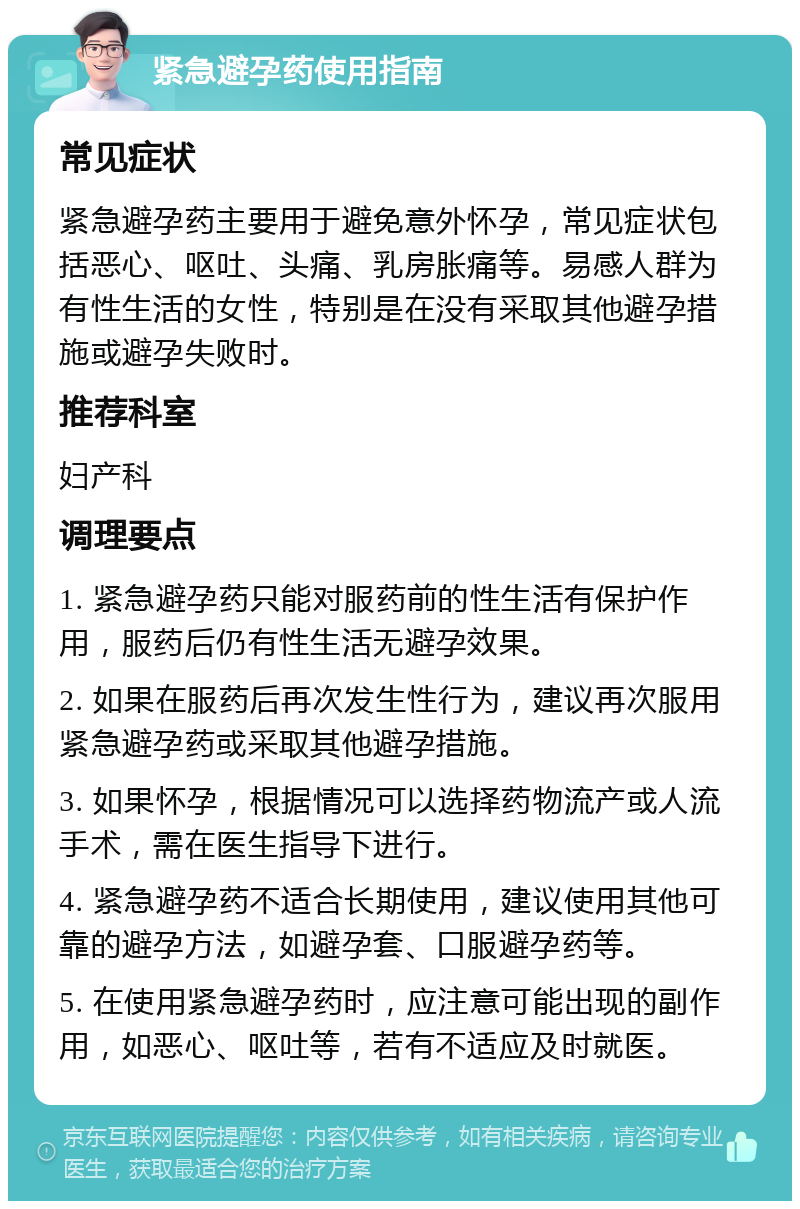 紧急避孕药使用指南 常见症状 紧急避孕药主要用于避免意外怀孕，常见症状包括恶心、呕吐、头痛、乳房胀痛等。易感人群为有性生活的女性，特别是在没有采取其他避孕措施或避孕失败时。 推荐科室 妇产科 调理要点 1. 紧急避孕药只能对服药前的性生活有保护作用，服药后仍有性生活无避孕效果。 2. 如果在服药后再次发生性行为，建议再次服用紧急避孕药或采取其他避孕措施。 3. 如果怀孕，根据情况可以选择药物流产或人流手术，需在医生指导下进行。 4. 紧急避孕药不适合长期使用，建议使用其他可靠的避孕方法，如避孕套、口服避孕药等。 5. 在使用紧急避孕药时，应注意可能出现的副作用，如恶心、呕吐等，若有不适应及时就医。