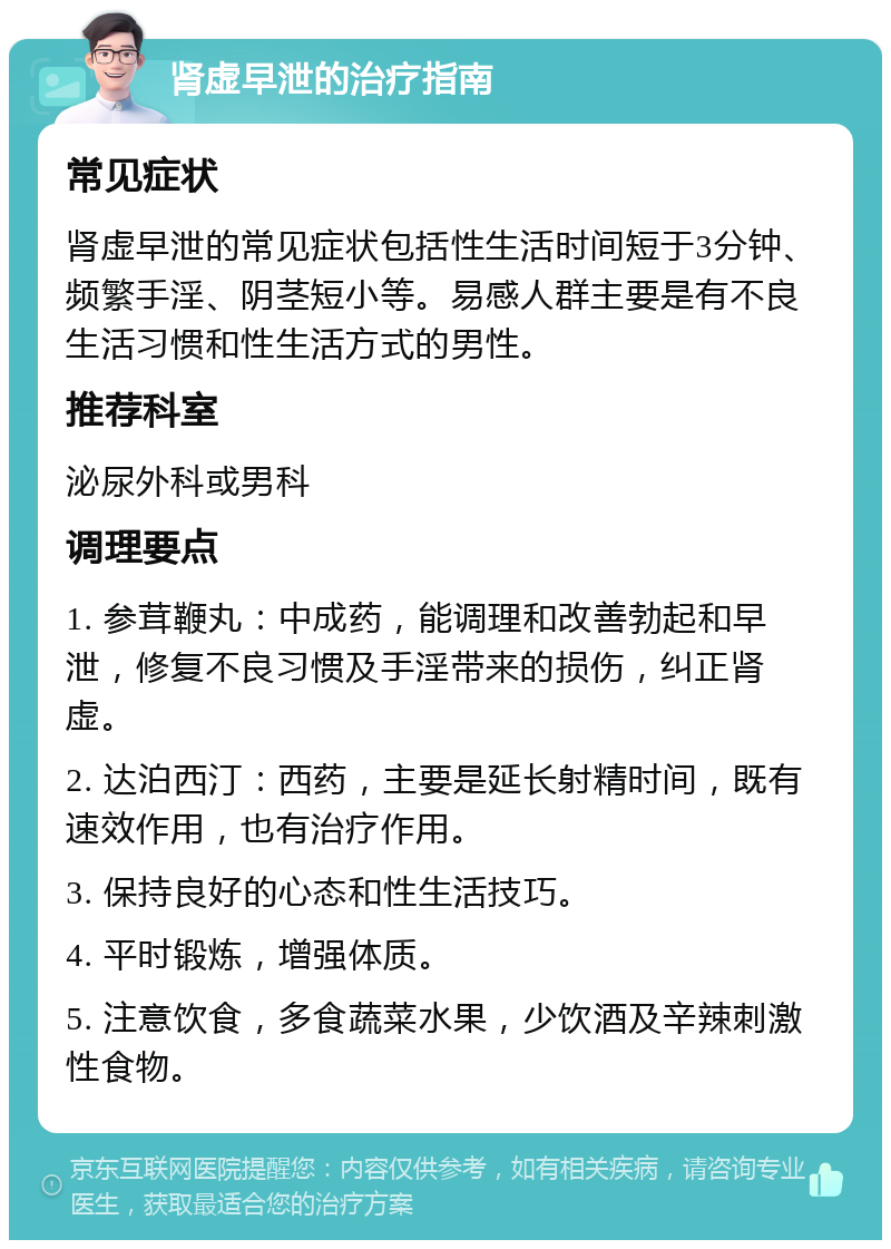 肾虚早泄的治疗指南 常见症状 肾虚早泄的常见症状包括性生活时间短于3分钟、频繁手淫、阴茎短小等。易感人群主要是有不良生活习惯和性生活方式的男性。 推荐科室 泌尿外科或男科 调理要点 1. 参茸鞭丸：中成药，能调理和改善勃起和早泄，修复不良习惯及手淫带来的损伤，纠正肾虚。 2. 达泊西汀：西药，主要是延长射精时间，既有速效作用，也有治疗作用。 3. 保持良好的心态和性生活技巧。 4. 平时锻炼，增强体质。 5. 注意饮食，多食蔬菜水果，少饮酒及辛辣刺激性食物。