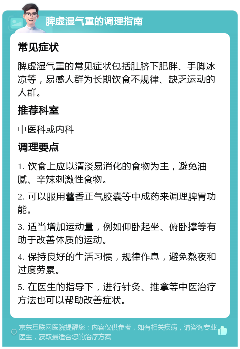 脾虚湿气重的调理指南 常见症状 脾虚湿气重的常见症状包括肚脐下肥胖、手脚冰凉等，易感人群为长期饮食不规律、缺乏运动的人群。 推荐科室 中医科或内科 调理要点 1. 饮食上应以清淡易消化的食物为主，避免油腻、辛辣刺激性食物。 2. 可以服用藿香正气胶囊等中成药来调理脾胃功能。 3. 适当增加运动量，例如仰卧起坐、俯卧撑等有助于改善体质的运动。 4. 保持良好的生活习惯，规律作息，避免熬夜和过度劳累。 5. 在医生的指导下，进行针灸、推拿等中医治疗方法也可以帮助改善症状。