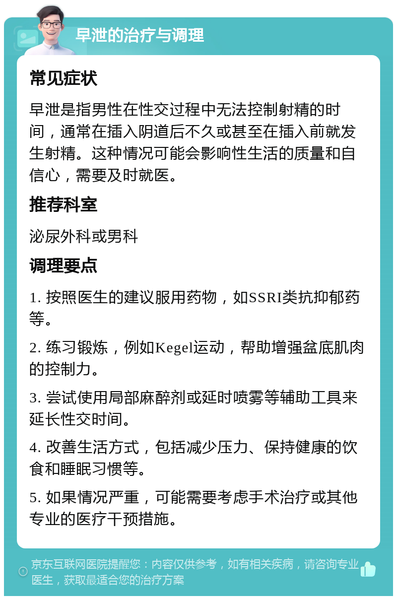 早泄的治疗与调理 常见症状 早泄是指男性在性交过程中无法控制射精的时间，通常在插入阴道后不久或甚至在插入前就发生射精。这种情况可能会影响性生活的质量和自信心，需要及时就医。 推荐科室 泌尿外科或男科 调理要点 1. 按照医生的建议服用药物，如SSRI类抗抑郁药等。 2. 练习锻炼，例如Kegel运动，帮助增强盆底肌肉的控制力。 3. 尝试使用局部麻醉剂或延时喷雾等辅助工具来延长性交时间。 4. 改善生活方式，包括减少压力、保持健康的饮食和睡眠习惯等。 5. 如果情况严重，可能需要考虑手术治疗或其他专业的医疗干预措施。