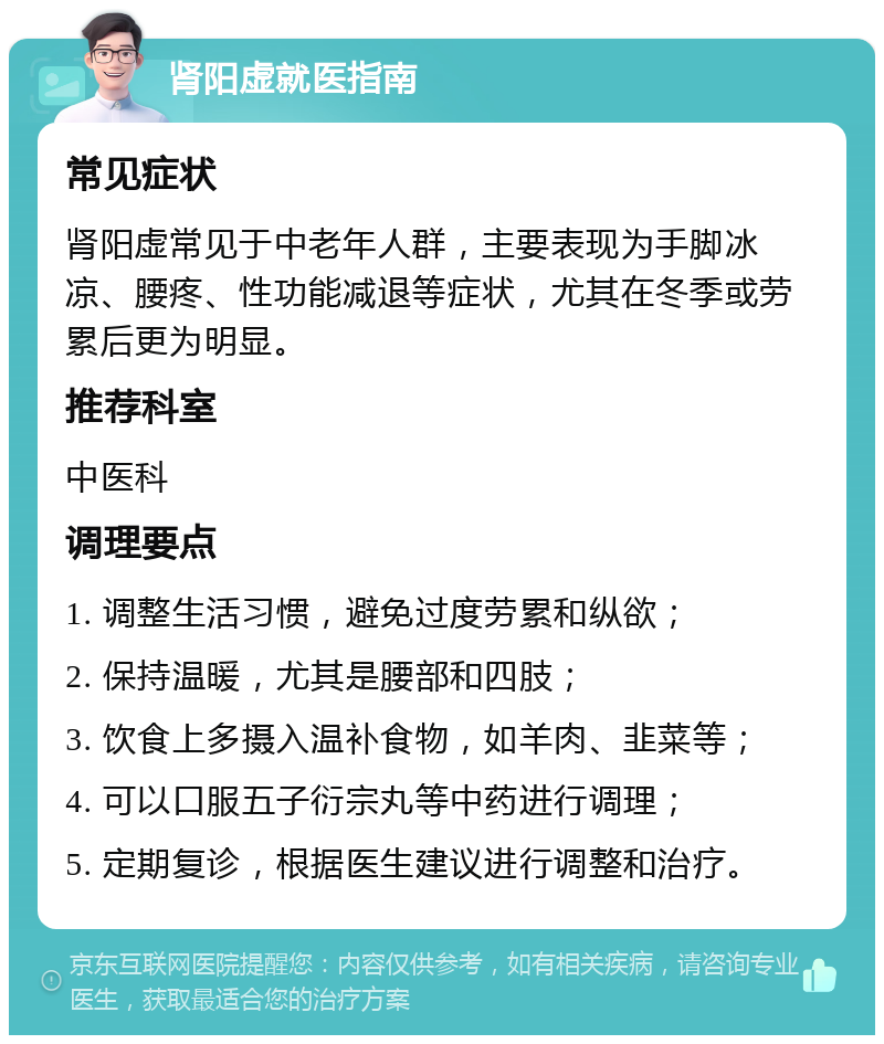 肾阳虚就医指南 常见症状 肾阳虚常见于中老年人群，主要表现为手脚冰凉、腰疼、性功能减退等症状，尤其在冬季或劳累后更为明显。 推荐科室 中医科 调理要点 1. 调整生活习惯，避免过度劳累和纵欲； 2. 保持温暖，尤其是腰部和四肢； 3. 饮食上多摄入温补食物，如羊肉、韭菜等； 4. 可以口服五子衍宗丸等中药进行调理； 5. 定期复诊，根据医生建议进行调整和治疗。