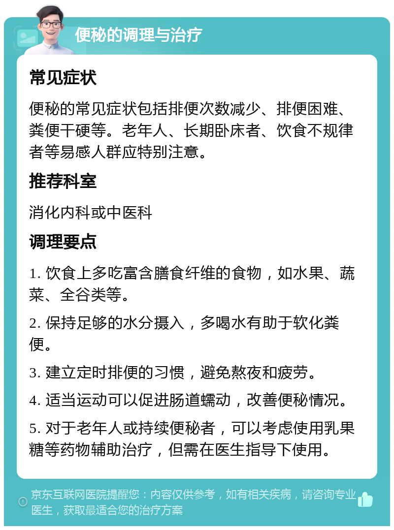 便秘的调理与治疗 常见症状 便秘的常见症状包括排便次数减少、排便困难、粪便干硬等。老年人、长期卧床者、饮食不规律者等易感人群应特别注意。 推荐科室 消化内科或中医科 调理要点 1. 饮食上多吃富含膳食纤维的食物，如水果、蔬菜、全谷类等。 2. 保持足够的水分摄入，多喝水有助于软化粪便。 3. 建立定时排便的习惯，避免熬夜和疲劳。 4. 适当运动可以促进肠道蠕动，改善便秘情况。 5. 对于老年人或持续便秘者，可以考虑使用乳果糖等药物辅助治疗，但需在医生指导下使用。