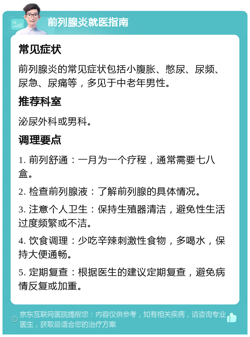 前列腺炎就医指南 常见症状 前列腺炎的常见症状包括小腹胀、憋尿、尿频、尿急、尿痛等，多见于中老年男性。 推荐科室 泌尿外科或男科。 调理要点 1. 前列舒通：一月为一个疗程，通常需要七八盒。 2. 检查前列腺液：了解前列腺的具体情况。 3. 注意个人卫生：保持生殖器清洁，避免性生活过度频繁或不洁。 4. 饮食调理：少吃辛辣刺激性食物，多喝水，保持大便通畅。 5. 定期复查：根据医生的建议定期复查，避免病情反复或加重。