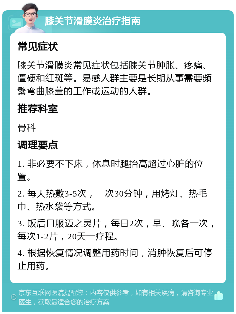 膝关节滑膜炎治疗指南 常见症状 膝关节滑膜炎常见症状包括膝关节肿胀、疼痛、僵硬和红斑等。易感人群主要是长期从事需要频繁弯曲膝盖的工作或运动的人群。 推荐科室 骨科 调理要点 1. 非必要不下床，休息时腿抬高超过心脏的位置。 2. 每天热敷3-5次，一次30分钟，用烤灯、热毛巾、热水袋等方式。 3. 饭后口服迈之灵片，每日2次，早、晚各一次，每次1-2片，20天一疗程。 4. 根据恢复情况调整用药时间，消肿恢复后可停止用药。