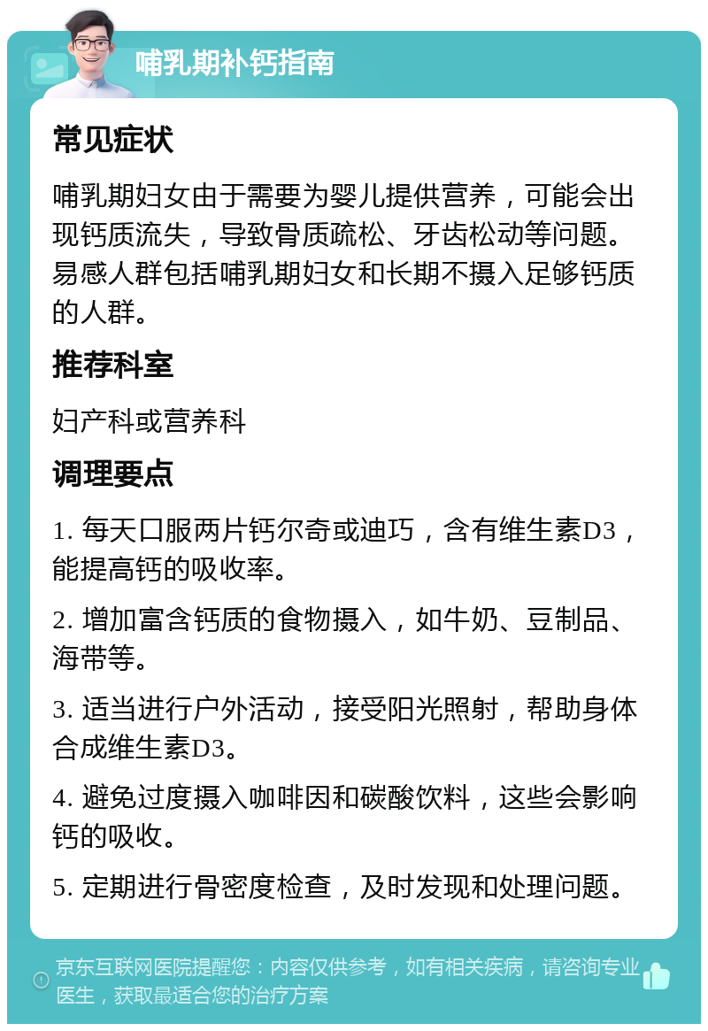 哺乳期补钙指南 常见症状 哺乳期妇女由于需要为婴儿提供营养，可能会出现钙质流失，导致骨质疏松、牙齿松动等问题。易感人群包括哺乳期妇女和长期不摄入足够钙质的人群。 推荐科室 妇产科或营养科 调理要点 1. 每天口服两片钙尔奇或迪巧，含有维生素D3，能提高钙的吸收率。 2. 增加富含钙质的食物摄入，如牛奶、豆制品、海带等。 3. 适当进行户外活动，接受阳光照射，帮助身体合成维生素D3。 4. 避免过度摄入咖啡因和碳酸饮料，这些会影响钙的吸收。 5. 定期进行骨密度检查，及时发现和处理问题。