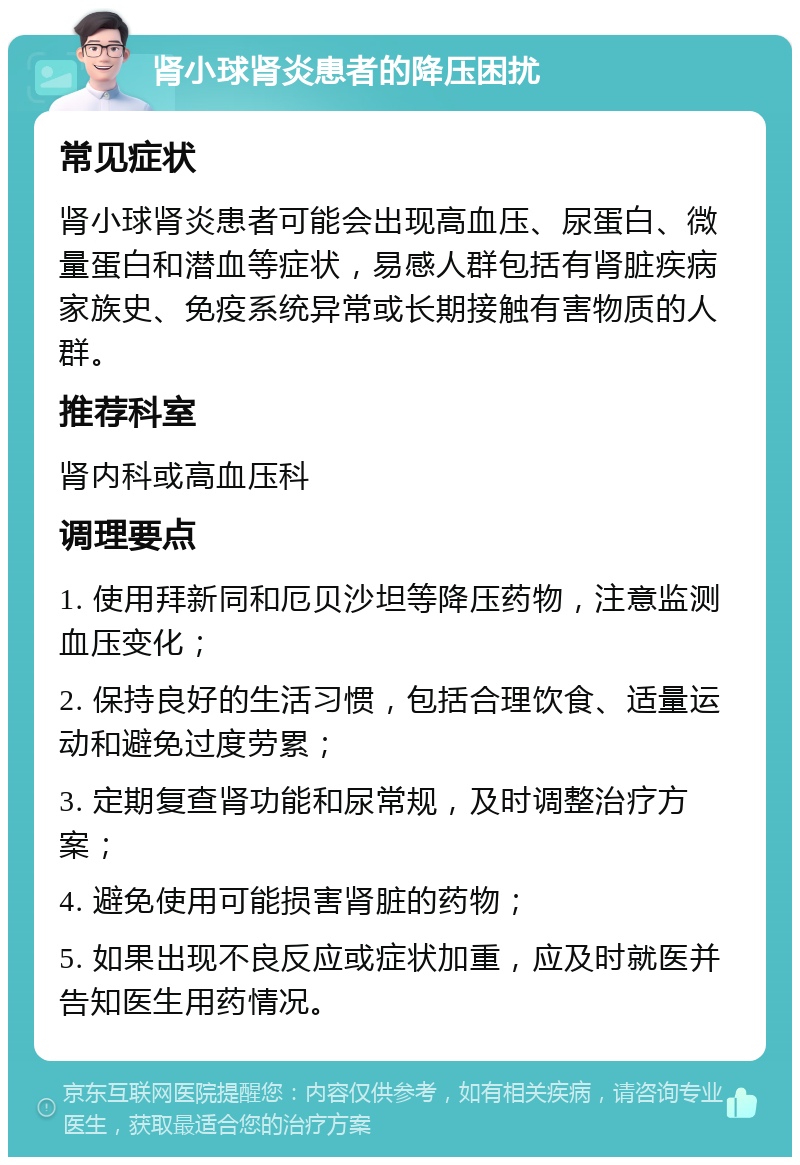 肾小球肾炎患者的降压困扰 常见症状 肾小球肾炎患者可能会出现高血压、尿蛋白、微量蛋白和潜血等症状，易感人群包括有肾脏疾病家族史、免疫系统异常或长期接触有害物质的人群。 推荐科室 肾内科或高血压科 调理要点 1. 使用拜新同和厄贝沙坦等降压药物，注意监测血压变化； 2. 保持良好的生活习惯，包括合理饮食、适量运动和避免过度劳累； 3. 定期复查肾功能和尿常规，及时调整治疗方案； 4. 避免使用可能损害肾脏的药物； 5. 如果出现不良反应或症状加重，应及时就医并告知医生用药情况。