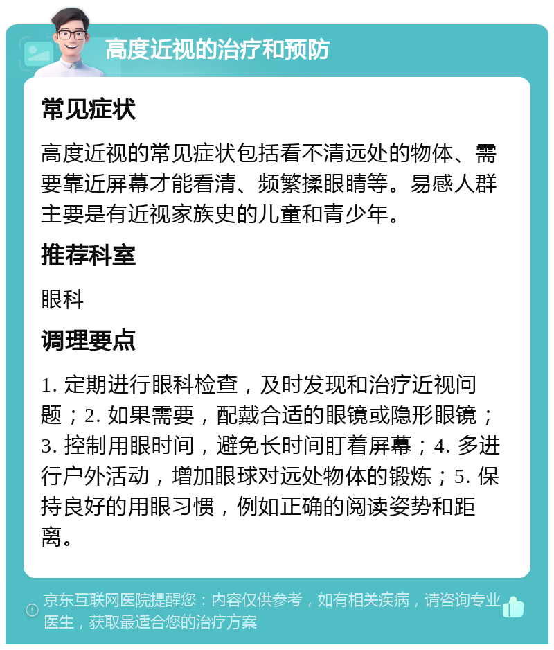 高度近视的治疗和预防 常见症状 高度近视的常见症状包括看不清远处的物体、需要靠近屏幕才能看清、频繁揉眼睛等。易感人群主要是有近视家族史的儿童和青少年。 推荐科室 眼科 调理要点 1. 定期进行眼科检查，及时发现和治疗近视问题；2. 如果需要，配戴合适的眼镜或隐形眼镜；3. 控制用眼时间，避免长时间盯着屏幕；4. 多进行户外活动，增加眼球对远处物体的锻炼；5. 保持良好的用眼习惯，例如正确的阅读姿势和距离。