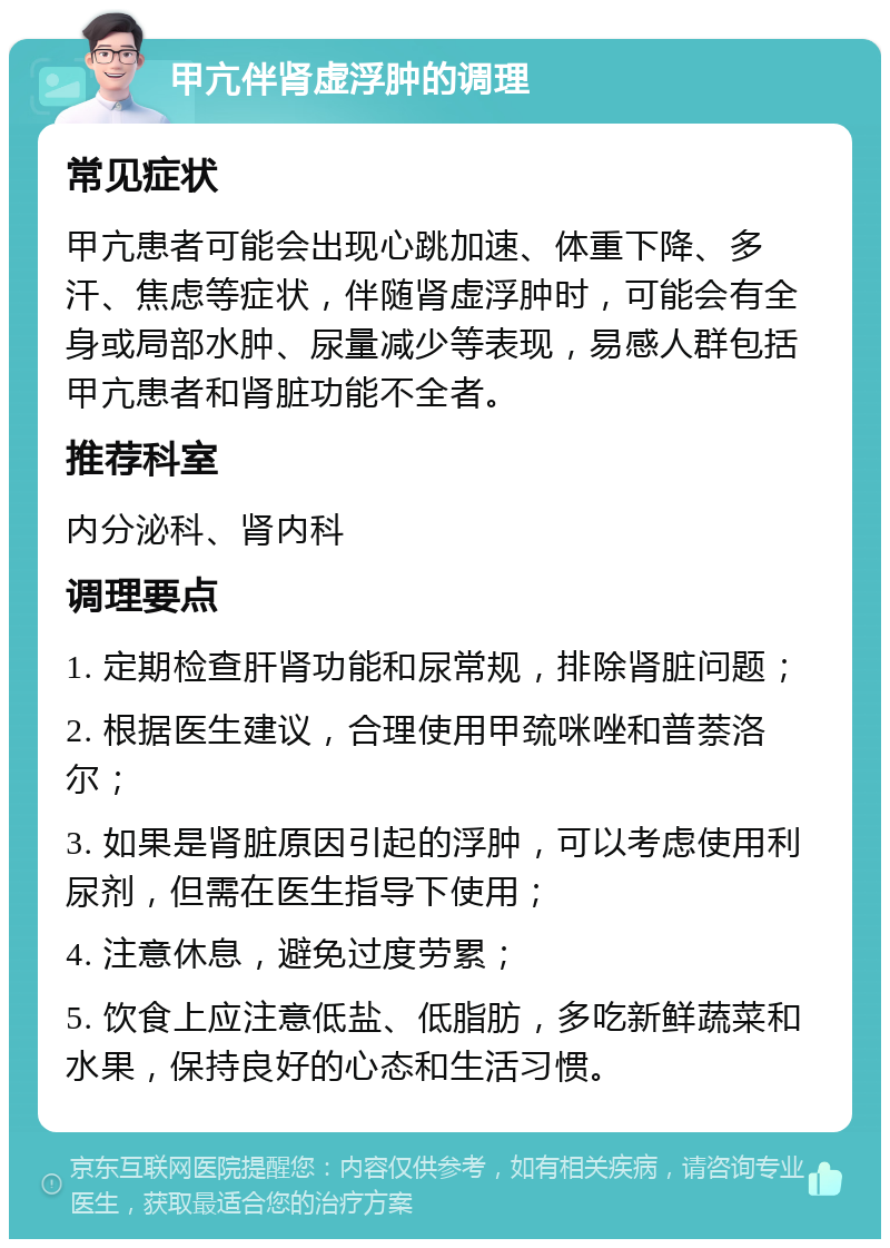 甲亢伴肾虚浮肿的调理 常见症状 甲亢患者可能会出现心跳加速、体重下降、多汗、焦虑等症状，伴随肾虚浮肿时，可能会有全身或局部水肿、尿量减少等表现，易感人群包括甲亢患者和肾脏功能不全者。 推荐科室 内分泌科、肾内科 调理要点 1. 定期检查肝肾功能和尿常规，排除肾脏问题； 2. 根据医生建议，合理使用甲巯咪唑和普萘洛尔； 3. 如果是肾脏原因引起的浮肿，可以考虑使用利尿剂，但需在医生指导下使用； 4. 注意休息，避免过度劳累； 5. 饮食上应注意低盐、低脂肪，多吃新鲜蔬菜和水果，保持良好的心态和生活习惯。