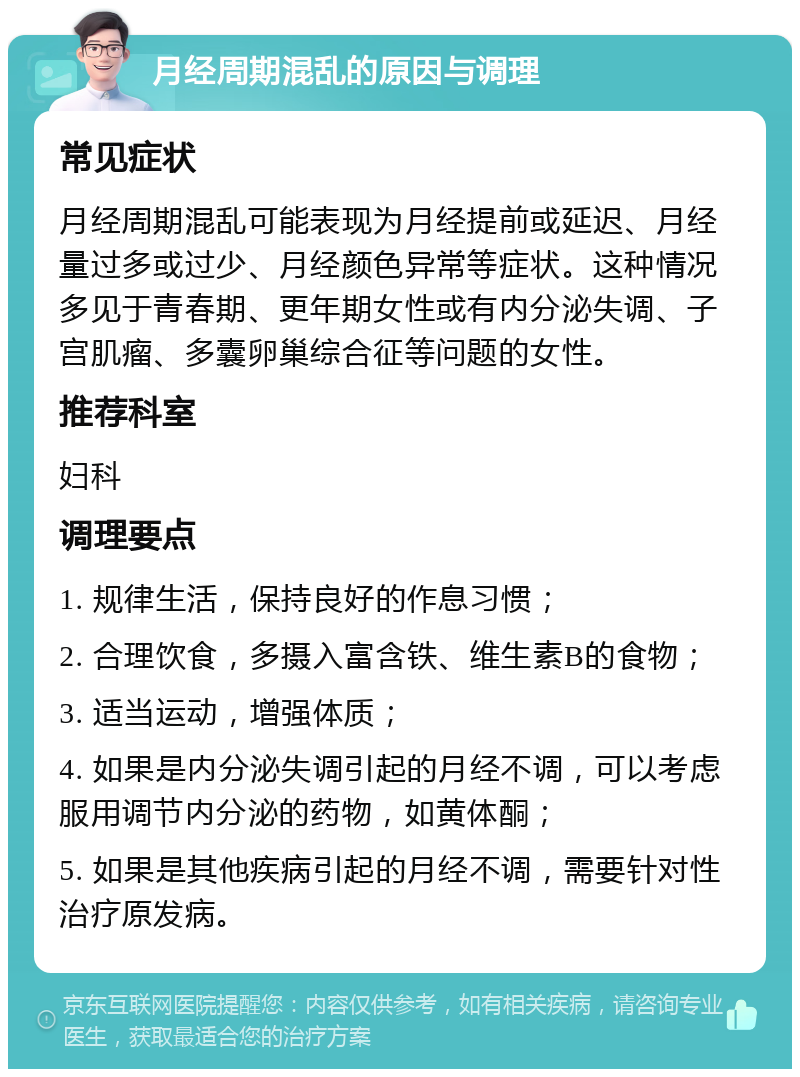 月经周期混乱的原因与调理 常见症状 月经周期混乱可能表现为月经提前或延迟、月经量过多或过少、月经颜色异常等症状。这种情况多见于青春期、更年期女性或有内分泌失调、子宫肌瘤、多囊卵巢综合征等问题的女性。 推荐科室 妇科 调理要点 1. 规律生活，保持良好的作息习惯； 2. 合理饮食，多摄入富含铁、维生素B的食物； 3. 适当运动，增强体质； 4. 如果是内分泌失调引起的月经不调，可以考虑服用调节内分泌的药物，如黄体酮； 5. 如果是其他疾病引起的月经不调，需要针对性治疗原发病。