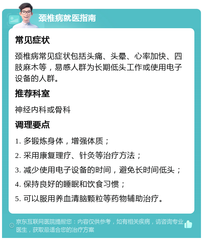 颈椎病就医指南 常见症状 颈椎病常见症状包括头痛、头晕、心率加快、四肢麻木等，易感人群为长期低头工作或使用电子设备的人群。 推荐科室 神经内科或骨科 调理要点 1. 多锻炼身体，增强体质； 2. 采用康复理疗、针灸等治疗方法； 3. 减少使用电子设备的时间，避免长时间低头； 4. 保持良好的睡眠和饮食习惯； 5. 可以服用养血清脑颗粒等药物辅助治疗。