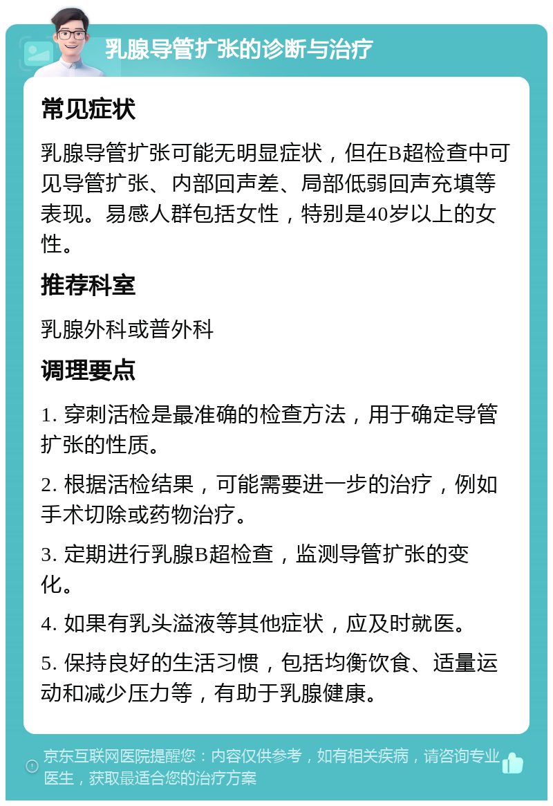 乳腺导管扩张的诊断与治疗 常见症状 乳腺导管扩张可能无明显症状，但在B超检查中可见导管扩张、内部回声差、局部低弱回声充填等表现。易感人群包括女性，特别是40岁以上的女性。 推荐科室 乳腺外科或普外科 调理要点 1. 穿刺活检是最准确的检查方法，用于确定导管扩张的性质。 2. 根据活检结果，可能需要进一步的治疗，例如手术切除或药物治疗。 3. 定期进行乳腺B超检查，监测导管扩张的变化。 4. 如果有乳头溢液等其他症状，应及时就医。 5. 保持良好的生活习惯，包括均衡饮食、适量运动和减少压力等，有助于乳腺健康。