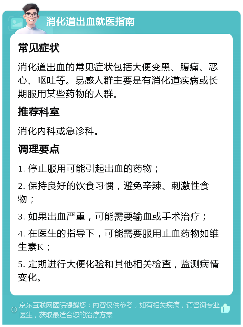 消化道出血就医指南 常见症状 消化道出血的常见症状包括大便变黑、腹痛、恶心、呕吐等。易感人群主要是有消化道疾病或长期服用某些药物的人群。 推荐科室 消化内科或急诊科。 调理要点 1. 停止服用可能引起出血的药物； 2. 保持良好的饮食习惯，避免辛辣、刺激性食物； 3. 如果出血严重，可能需要输血或手术治疗； 4. 在医生的指导下，可能需要服用止血药物如维生素K； 5. 定期进行大便化验和其他相关检查，监测病情变化。