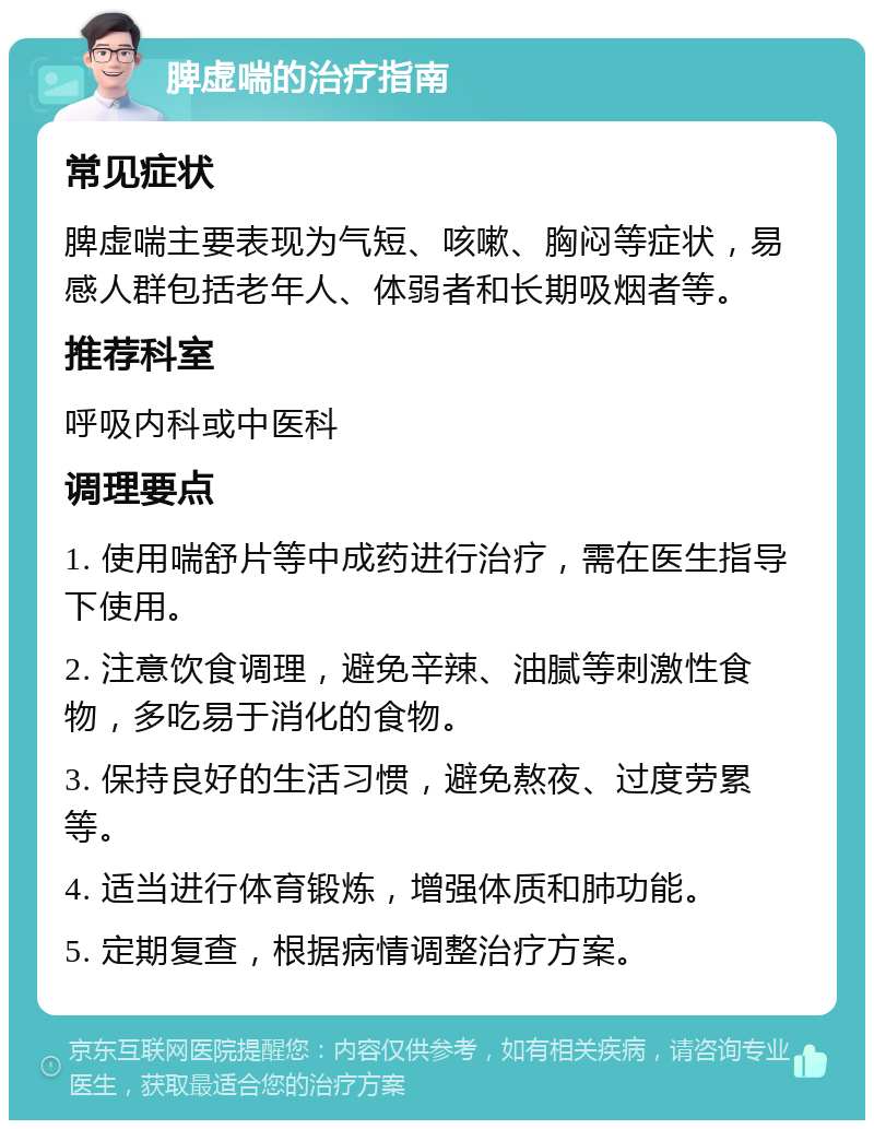 脾虚喘的治疗指南 常见症状 脾虚喘主要表现为气短、咳嗽、胸闷等症状，易感人群包括老年人、体弱者和长期吸烟者等。 推荐科室 呼吸内科或中医科 调理要点 1. 使用喘舒片等中成药进行治疗，需在医生指导下使用。 2. 注意饮食调理，避免辛辣、油腻等刺激性食物，多吃易于消化的食物。 3. 保持良好的生活习惯，避免熬夜、过度劳累等。 4. 适当进行体育锻炼，增强体质和肺功能。 5. 定期复查，根据病情调整治疗方案。