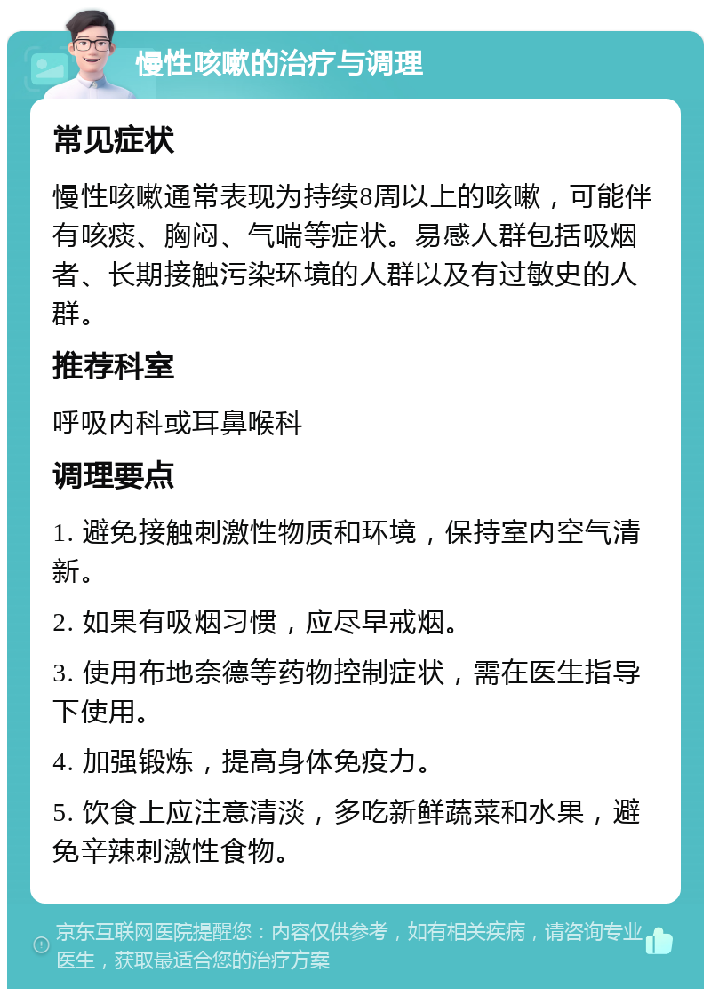 慢性咳嗽的治疗与调理 常见症状 慢性咳嗽通常表现为持续8周以上的咳嗽，可能伴有咳痰、胸闷、气喘等症状。易感人群包括吸烟者、长期接触污染环境的人群以及有过敏史的人群。 推荐科室 呼吸内科或耳鼻喉科 调理要点 1. 避免接触刺激性物质和环境，保持室内空气清新。 2. 如果有吸烟习惯，应尽早戒烟。 3. 使用布地奈德等药物控制症状，需在医生指导下使用。 4. 加强锻炼，提高身体免疫力。 5. 饮食上应注意清淡，多吃新鲜蔬菜和水果，避免辛辣刺激性食物。