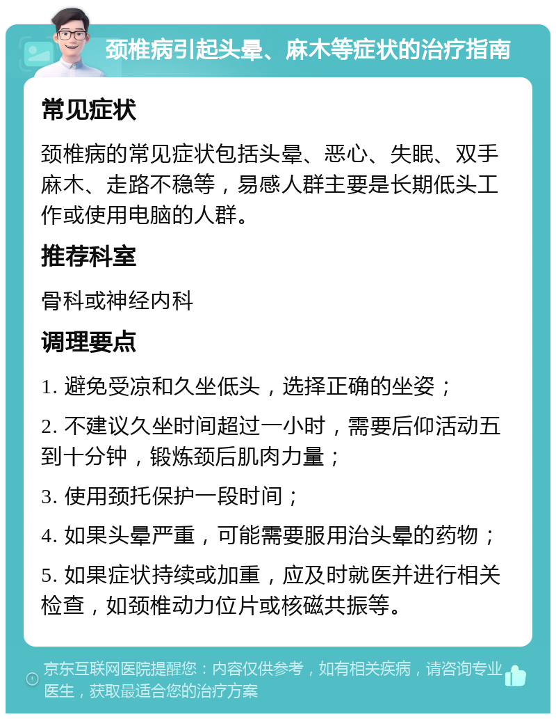 颈椎病引起头晕、麻木等症状的治疗指南 常见症状 颈椎病的常见症状包括头晕、恶心、失眠、双手麻木、走路不稳等，易感人群主要是长期低头工作或使用电脑的人群。 推荐科室 骨科或神经内科 调理要点 1. 避免受凉和久坐低头，选择正确的坐姿； 2. 不建议久坐时间超过一小时，需要后仰活动五到十分钟，锻炼颈后肌肉力量； 3. 使用颈托保护一段时间； 4. 如果头晕严重，可能需要服用治头晕的药物； 5. 如果症状持续或加重，应及时就医并进行相关检查，如颈椎动力位片或核磁共振等。