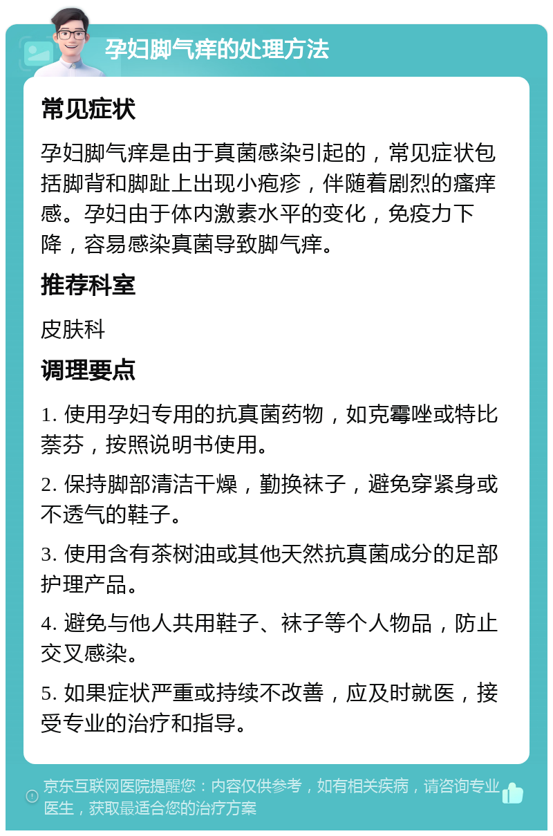 孕妇脚气痒的处理方法 常见症状 孕妇脚气痒是由于真菌感染引起的，常见症状包括脚背和脚趾上出现小疱疹，伴随着剧烈的瘙痒感。孕妇由于体内激素水平的变化，免疫力下降，容易感染真菌导致脚气痒。 推荐科室 皮肤科 调理要点 1. 使用孕妇专用的抗真菌药物，如克霉唑或特比萘芬，按照说明书使用。 2. 保持脚部清洁干燥，勤换袜子，避免穿紧身或不透气的鞋子。 3. 使用含有茶树油或其他天然抗真菌成分的足部护理产品。 4. 避免与他人共用鞋子、袜子等个人物品，防止交叉感染。 5. 如果症状严重或持续不改善，应及时就医，接受专业的治疗和指导。