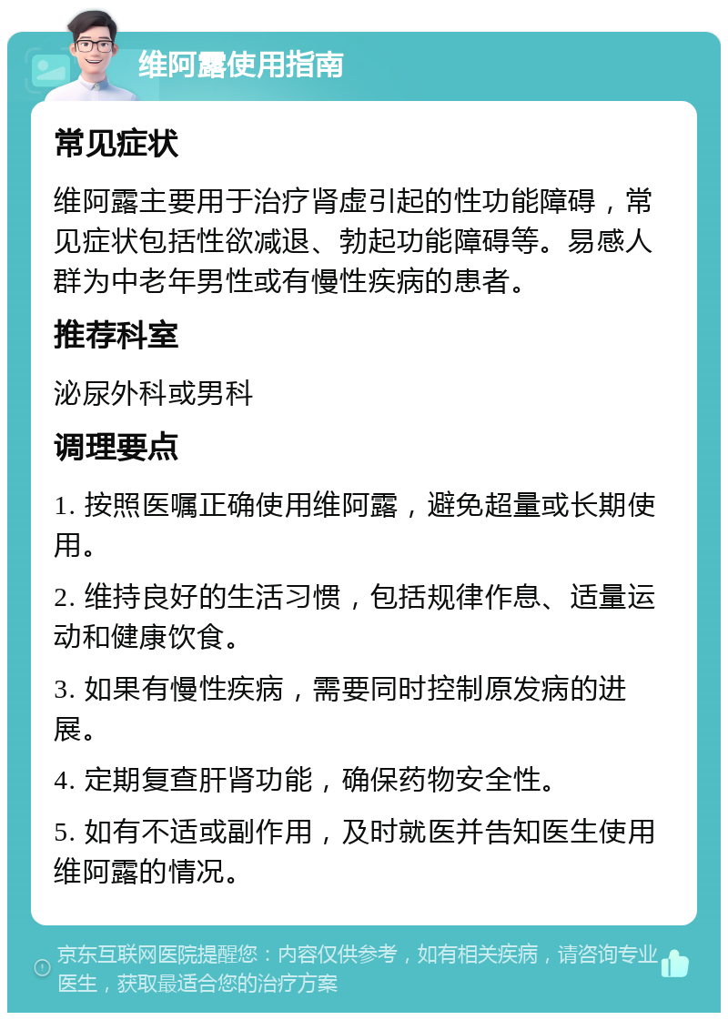 维阿露使用指南 常见症状 维阿露主要用于治疗肾虚引起的性功能障碍，常见症状包括性欲减退、勃起功能障碍等。易感人群为中老年男性或有慢性疾病的患者。 推荐科室 泌尿外科或男科 调理要点 1. 按照医嘱正确使用维阿露，避免超量或长期使用。 2. 维持良好的生活习惯，包括规律作息、适量运动和健康饮食。 3. 如果有慢性疾病，需要同时控制原发病的进展。 4. 定期复查肝肾功能，确保药物安全性。 5. 如有不适或副作用，及时就医并告知医生使用维阿露的情况。