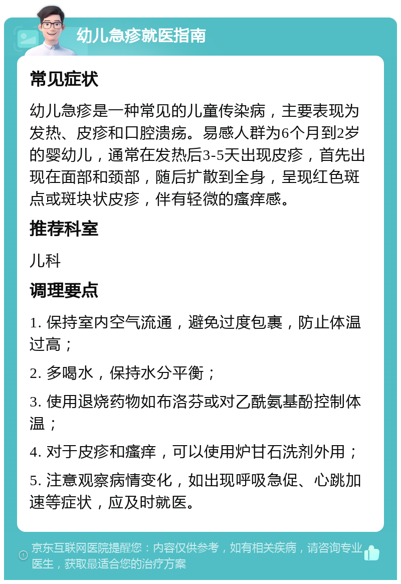 幼儿急疹就医指南 常见症状 幼儿急疹是一种常见的儿童传染病，主要表现为发热、皮疹和口腔溃疡。易感人群为6个月到2岁的婴幼儿，通常在发热后3-5天出现皮疹，首先出现在面部和颈部，随后扩散到全身，呈现红色斑点或斑块状皮疹，伴有轻微的瘙痒感。 推荐科室 儿科 调理要点 1. 保持室内空气流通，避免过度包裹，防止体温过高； 2. 多喝水，保持水分平衡； 3. 使用退烧药物如布洛芬或对乙酰氨基酚控制体温； 4. 对于皮疹和瘙痒，可以使用炉甘石洗剂外用； 5. 注意观察病情变化，如出现呼吸急促、心跳加速等症状，应及时就医。