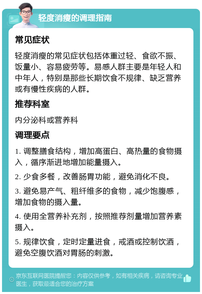 轻度消瘦的调理指南 常见症状 轻度消瘦的常见症状包括体重过轻、食欲不振、饭量小、容易疲劳等。易感人群主要是年轻人和中年人，特别是那些长期饮食不规律、缺乏营养或有慢性疾病的人群。 推荐科室 内分泌科或营养科 调理要点 1. 调整膳食结构，增加高蛋白、高热量的食物摄入，循序渐进地增加能量摄入。 2. 少食多餐，改善肠胃功能，避免消化不良。 3. 避免易产气、粗纤维多的食物，减少饱腹感，增加食物的摄入量。 4. 使用全营养补充剂，按照推荐剂量增加营养素摄入。 5. 规律饮食，定时定量进食，戒酒或控制饮酒，避免空腹饮酒对胃肠的刺激。