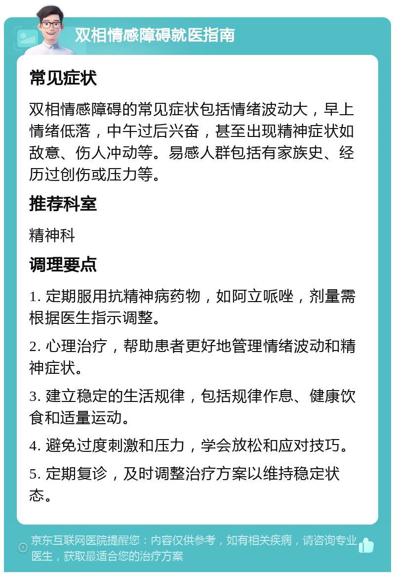 双相情感障碍就医指南 常见症状 双相情感障碍的常见症状包括情绪波动大，早上情绪低落，中午过后兴奋，甚至出现精神症状如敌意、伤人冲动等。易感人群包括有家族史、经历过创伤或压力等。 推荐科室 精神科 调理要点 1. 定期服用抗精神病药物，如阿立哌唑，剂量需根据医生指示调整。 2. 心理治疗，帮助患者更好地管理情绪波动和精神症状。 3. 建立稳定的生活规律，包括规律作息、健康饮食和适量运动。 4. 避免过度刺激和压力，学会放松和应对技巧。 5. 定期复诊，及时调整治疗方案以维持稳定状态。