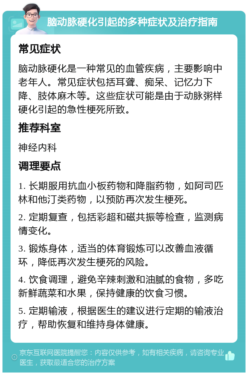 脑动脉硬化引起的多种症状及治疗指南 常见症状 脑动脉硬化是一种常见的血管疾病，主要影响中老年人。常见症状包括耳聋、痴呆、记忆力下降、肢体麻木等。这些症状可能是由于动脉粥样硬化引起的急性梗死所致。 推荐科室 神经内科 调理要点 1. 长期服用抗血小板药物和降脂药物，如阿司匹林和他汀类药物，以预防再次发生梗死。 2. 定期复查，包括彩超和磁共振等检查，监测病情变化。 3. 锻炼身体，适当的体育锻炼可以改善血液循环，降低再次发生梗死的风险。 4. 饮食调理，避免辛辣刺激和油腻的食物，多吃新鲜蔬菜和水果，保持健康的饮食习惯。 5. 定期输液，根据医生的建议进行定期的输液治疗，帮助恢复和维持身体健康。