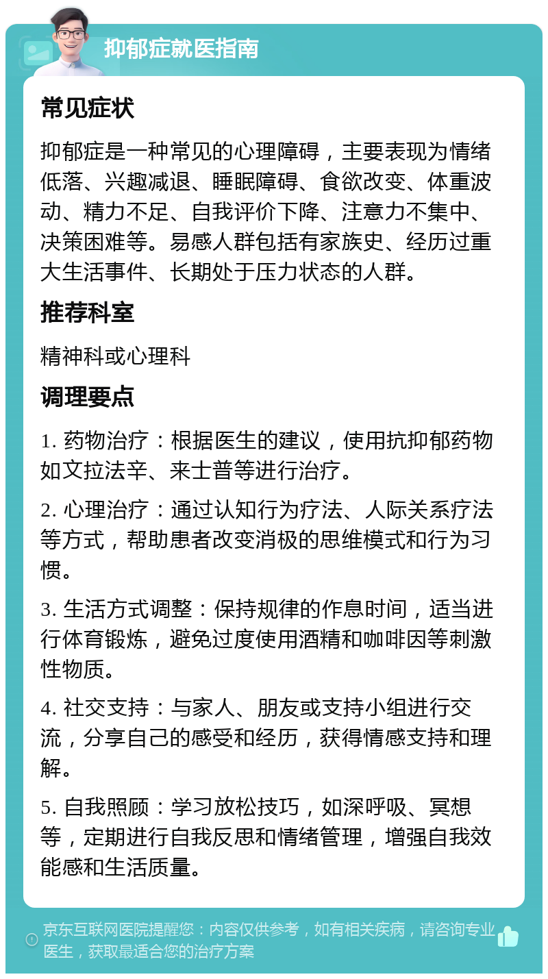 抑郁症就医指南 常见症状 抑郁症是一种常见的心理障碍，主要表现为情绪低落、兴趣减退、睡眠障碍、食欲改变、体重波动、精力不足、自我评价下降、注意力不集中、决策困难等。易感人群包括有家族史、经历过重大生活事件、长期处于压力状态的人群。 推荐科室 精神科或心理科 调理要点 1. 药物治疗：根据医生的建议，使用抗抑郁药物如文拉法辛、来士普等进行治疗。 2. 心理治疗：通过认知行为疗法、人际关系疗法等方式，帮助患者改变消极的思维模式和行为习惯。 3. 生活方式调整：保持规律的作息时间，适当进行体育锻炼，避免过度使用酒精和咖啡因等刺激性物质。 4. 社交支持：与家人、朋友或支持小组进行交流，分享自己的感受和经历，获得情感支持和理解。 5. 自我照顾：学习放松技巧，如深呼吸、冥想等，定期进行自我反思和情绪管理，增强自我效能感和生活质量。