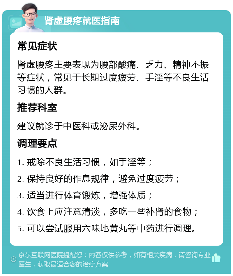 肾虚腰疼就医指南 常见症状 肾虚腰疼主要表现为腰部酸痛、乏力、精神不振等症状，常见于长期过度疲劳、手淫等不良生活习惯的人群。 推荐科室 建议就诊于中医科或泌尿外科。 调理要点 1. 戒除不良生活习惯，如手淫等； 2. 保持良好的作息规律，避免过度疲劳； 3. 适当进行体育锻炼，增强体质； 4. 饮食上应注意清淡，多吃一些补肾的食物； 5. 可以尝试服用六味地黄丸等中药进行调理。