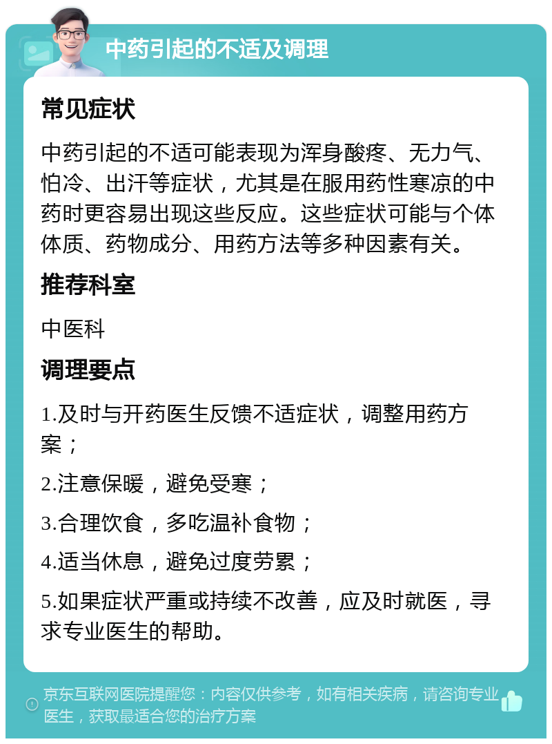 中药引起的不适及调理 常见症状 中药引起的不适可能表现为浑身酸疼、无力气、怕冷、出汗等症状，尤其是在服用药性寒凉的中药时更容易出现这些反应。这些症状可能与个体体质、药物成分、用药方法等多种因素有关。 推荐科室 中医科 调理要点 1.及时与开药医生反馈不适症状，调整用药方案； 2.注意保暖，避免受寒； 3.合理饮食，多吃温补食物； 4.适当休息，避免过度劳累； 5.如果症状严重或持续不改善，应及时就医，寻求专业医生的帮助。