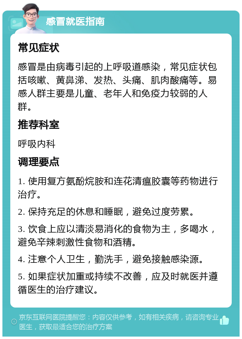 感冒就医指南 常见症状 感冒是由病毒引起的上呼吸道感染，常见症状包括咳嗽、黄鼻涕、发热、头痛、肌肉酸痛等。易感人群主要是儿童、老年人和免疫力较弱的人群。 推荐科室 呼吸内科 调理要点 1. 使用复方氨酚烷胺和连花清瘟胶囊等药物进行治疗。 2. 保持充足的休息和睡眠，避免过度劳累。 3. 饮食上应以清淡易消化的食物为主，多喝水，避免辛辣刺激性食物和酒精。 4. 注意个人卫生，勤洗手，避免接触感染源。 5. 如果症状加重或持续不改善，应及时就医并遵循医生的治疗建议。