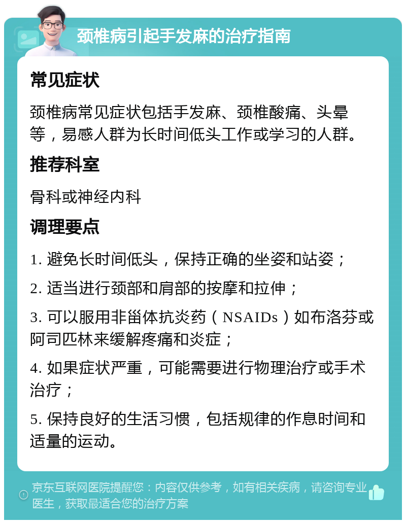 颈椎病引起手发麻的治疗指南 常见症状 颈椎病常见症状包括手发麻、颈椎酸痛、头晕等，易感人群为长时间低头工作或学习的人群。 推荐科室 骨科或神经内科 调理要点 1. 避免长时间低头，保持正确的坐姿和站姿； 2. 适当进行颈部和肩部的按摩和拉伸； 3. 可以服用非甾体抗炎药（NSAIDs）如布洛芬或阿司匹林来缓解疼痛和炎症； 4. 如果症状严重，可能需要进行物理治疗或手术治疗； 5. 保持良好的生活习惯，包括规律的作息时间和适量的运动。