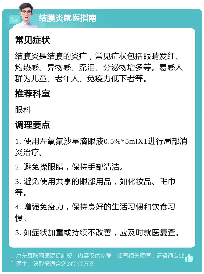 结膜炎就医指南 常见症状 结膜炎是结膜的炎症，常见症状包括眼睛发红、灼热感、异物感、流泪、分泌物增多等。易感人群为儿童、老年人、免疫力低下者等。 推荐科室 眼科 调理要点 1. 使用左氧氟沙星滴眼液0.5%*5mlX1进行局部消炎治疗。 2. 避免揉眼睛，保持手部清洁。 3. 避免使用共享的眼部用品，如化妆品、毛巾等。 4. 增强免疫力，保持良好的生活习惯和饮食习惯。 5. 如症状加重或持续不改善，应及时就医复查。