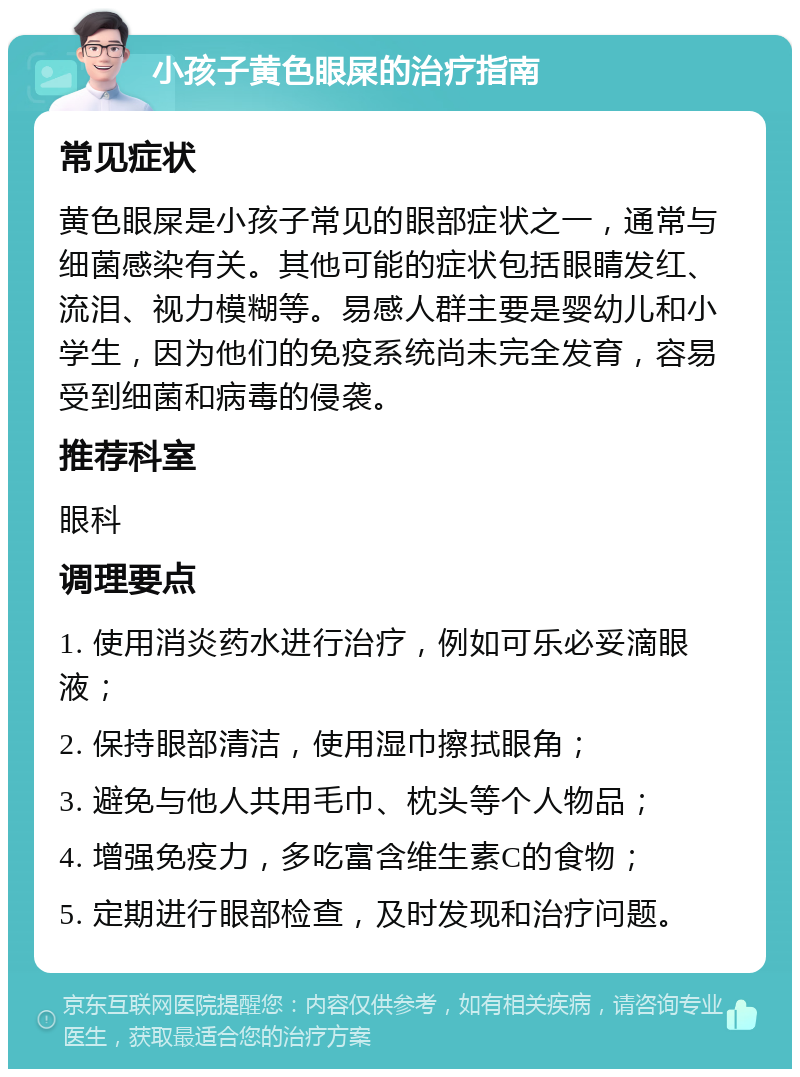 小孩子黄色眼屎的治疗指南 常见症状 黄色眼屎是小孩子常见的眼部症状之一，通常与细菌感染有关。其他可能的症状包括眼睛发红、流泪、视力模糊等。易感人群主要是婴幼儿和小学生，因为他们的免疫系统尚未完全发育，容易受到细菌和病毒的侵袭。 推荐科室 眼科 调理要点 1. 使用消炎药水进行治疗，例如可乐必妥滴眼液； 2. 保持眼部清洁，使用湿巾擦拭眼角； 3. 避免与他人共用毛巾、枕头等个人物品； 4. 增强免疫力，多吃富含维生素C的食物； 5. 定期进行眼部检查，及时发现和治疗问题。