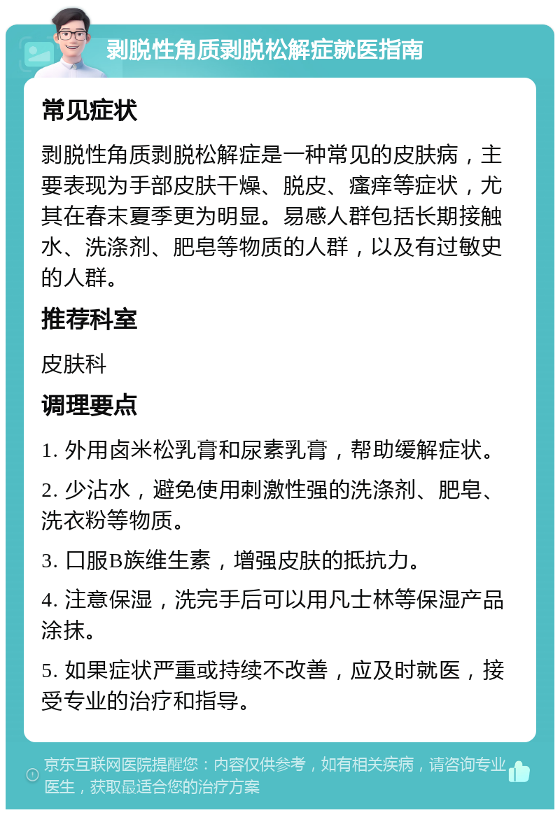 剥脱性角质剥脱松解症就医指南 常见症状 剥脱性角质剥脱松解症是一种常见的皮肤病，主要表现为手部皮肤干燥、脱皮、瘙痒等症状，尤其在春末夏季更为明显。易感人群包括长期接触水、洗涤剂、肥皂等物质的人群，以及有过敏史的人群。 推荐科室 皮肤科 调理要点 1. 外用卤米松乳膏和尿素乳膏，帮助缓解症状。 2. 少沾水，避免使用刺激性强的洗涤剂、肥皂、洗衣粉等物质。 3. 口服B族维生素，增强皮肤的抵抗力。 4. 注意保湿，洗完手后可以用凡士林等保湿产品涂抹。 5. 如果症状严重或持续不改善，应及时就医，接受专业的治疗和指导。