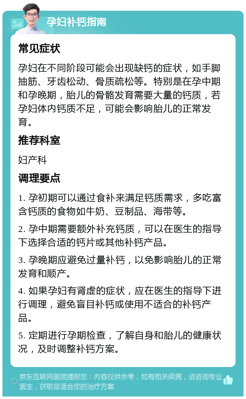 孕妇补钙指南 常见症状 孕妇在不同阶段可能会出现缺钙的症状，如手脚抽筋、牙齿松动、骨质疏松等。特别是在孕中期和孕晚期，胎儿的骨骼发育需要大量的钙质，若孕妇体内钙质不足，可能会影响胎儿的正常发育。 推荐科室 妇产科 调理要点 1. 孕初期可以通过食补来满足钙质需求，多吃富含钙质的食物如牛奶、豆制品、海带等。 2. 孕中期需要额外补充钙质，可以在医生的指导下选择合适的钙片或其他补钙产品。 3. 孕晚期应避免过量补钙，以免影响胎儿的正常发育和顺产。 4. 如果孕妇有肾虚的症状，应在医生的指导下进行调理，避免盲目补钙或使用不适合的补钙产品。 5. 定期进行孕期检查，了解自身和胎儿的健康状况，及时调整补钙方案。