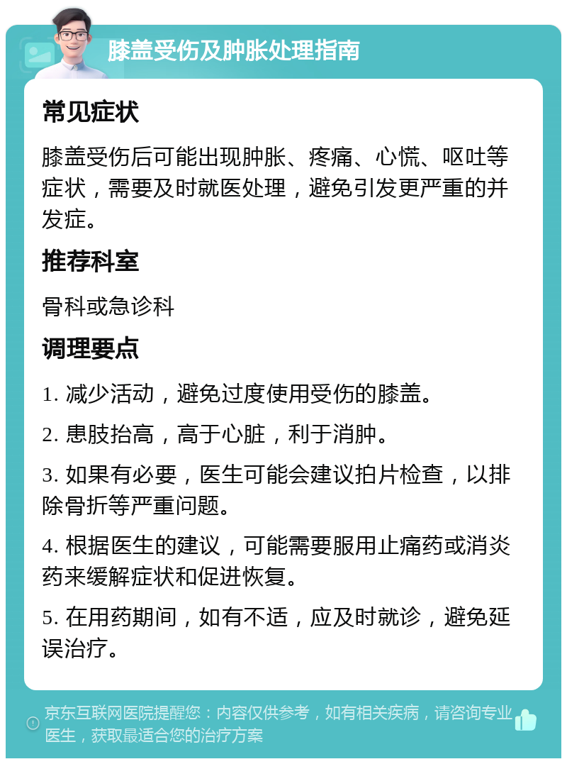 膝盖受伤及肿胀处理指南 常见症状 膝盖受伤后可能出现肿胀、疼痛、心慌、呕吐等症状，需要及时就医处理，避免引发更严重的并发症。 推荐科室 骨科或急诊科 调理要点 1. 减少活动，避免过度使用受伤的膝盖。 2. 患肢抬高，高于心脏，利于消肿。 3. 如果有必要，医生可能会建议拍片检查，以排除骨折等严重问题。 4. 根据医生的建议，可能需要服用止痛药或消炎药来缓解症状和促进恢复。 5. 在用药期间，如有不适，应及时就诊，避免延误治疗。