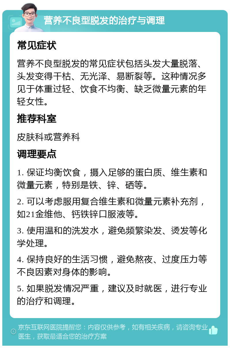 营养不良型脱发的治疗与调理 常见症状 营养不良型脱发的常见症状包括头发大量脱落、头发变得干枯、无光泽、易断裂等。这种情况多见于体重过轻、饮食不均衡、缺乏微量元素的年轻女性。 推荐科室 皮肤科或营养科 调理要点 1. 保证均衡饮食，摄入足够的蛋白质、维生素和微量元素，特别是铁、锌、硒等。 2. 可以考虑服用复合维生素和微量元素补充剂，如21金维他、钙铁锌口服液等。 3. 使用温和的洗发水，避免频繁染发、烫发等化学处理。 4. 保持良好的生活习惯，避免熬夜、过度压力等不良因素对身体的影响。 5. 如果脱发情况严重，建议及时就医，进行专业的治疗和调理。