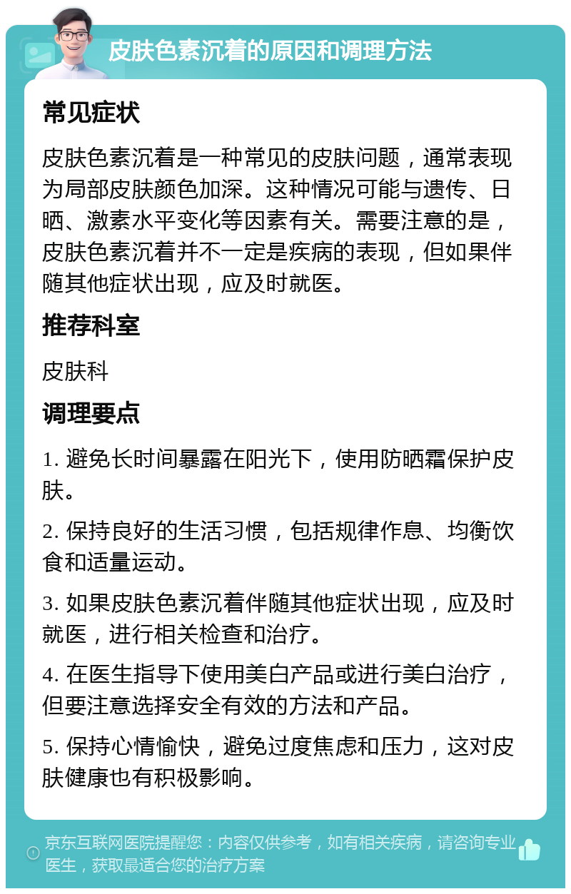 皮肤色素沉着的原因和调理方法 常见症状 皮肤色素沉着是一种常见的皮肤问题，通常表现为局部皮肤颜色加深。这种情况可能与遗传、日晒、激素水平变化等因素有关。需要注意的是，皮肤色素沉着并不一定是疾病的表现，但如果伴随其他症状出现，应及时就医。 推荐科室 皮肤科 调理要点 1. 避免长时间暴露在阳光下，使用防晒霜保护皮肤。 2. 保持良好的生活习惯，包括规律作息、均衡饮食和适量运动。 3. 如果皮肤色素沉着伴随其他症状出现，应及时就医，进行相关检查和治疗。 4. 在医生指导下使用美白产品或进行美白治疗，但要注意选择安全有效的方法和产品。 5. 保持心情愉快，避免过度焦虑和压力，这对皮肤健康也有积极影响。